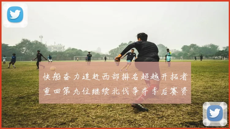 快船奋力追赶西部排名超越开拓者重回第九位继续北伐争夺季后赛资格