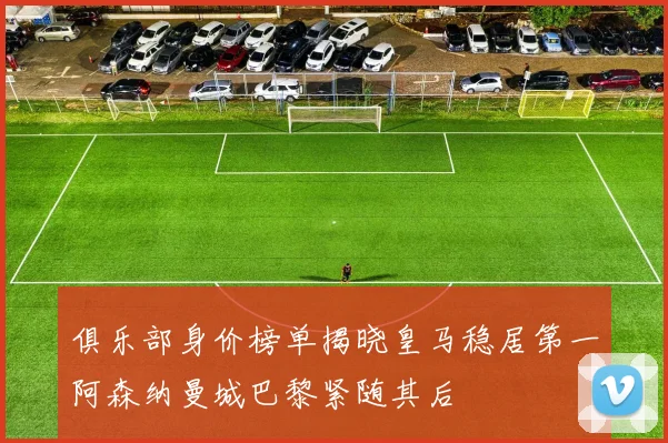 俱乐部身价榜单揭晓皇马稳居第一阿森纳曼城巴黎紧随其后