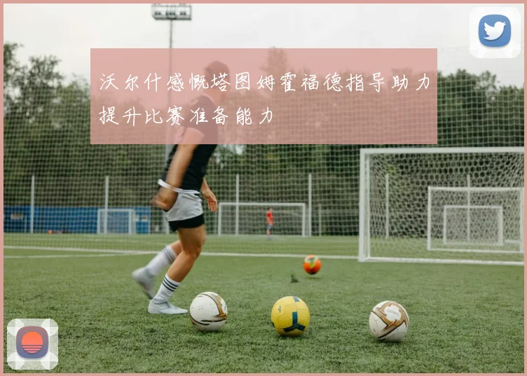 沃尔什感慨塔图姆霍福德指导助力提升比赛准备能力