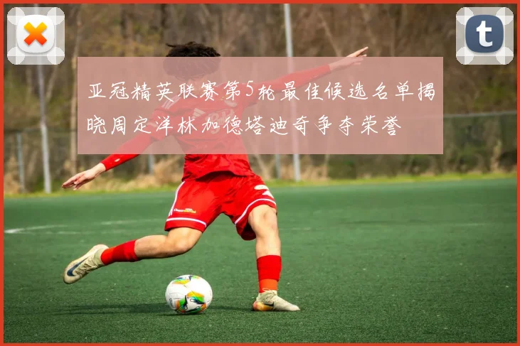 亚冠精英联赛第5轮最佳候选名单揭晓周定洋林加德塔迪奇争夺荣誉
