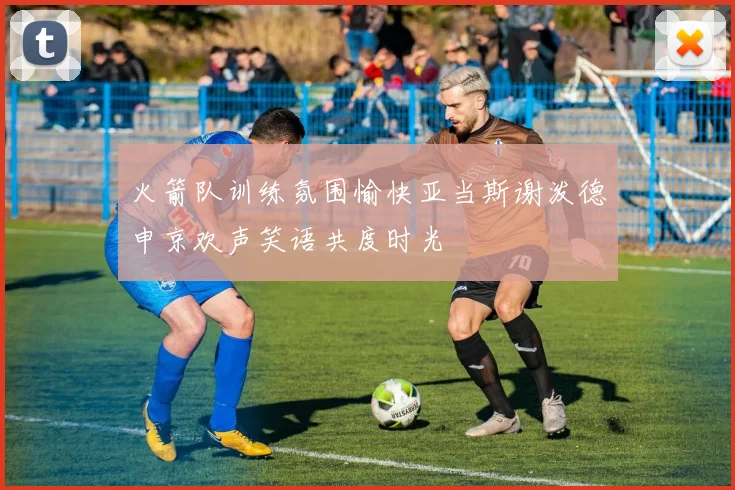 火箭队训练氛围愉快亚当斯谢泼德申京欢声笑语共度时光