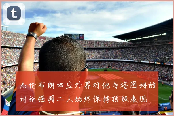 杰伦布朗回应外界对他与塔图姆的讨论强调二人始终保持顶级表现