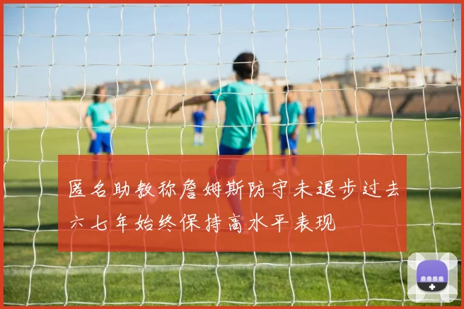 匿名助教称詹姆斯防守未退步过去六七年始终保持高水平表现