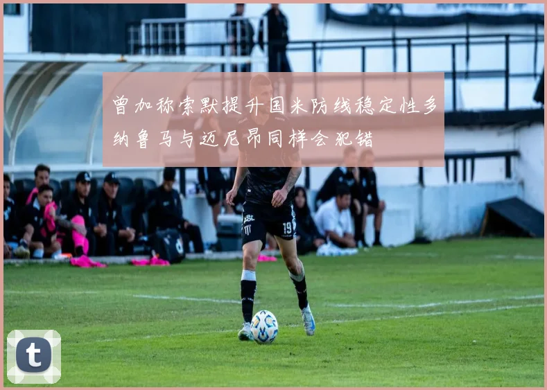 曾加称索默提升国米防线稳定性多纳鲁马与迈尼昂同样会犯错