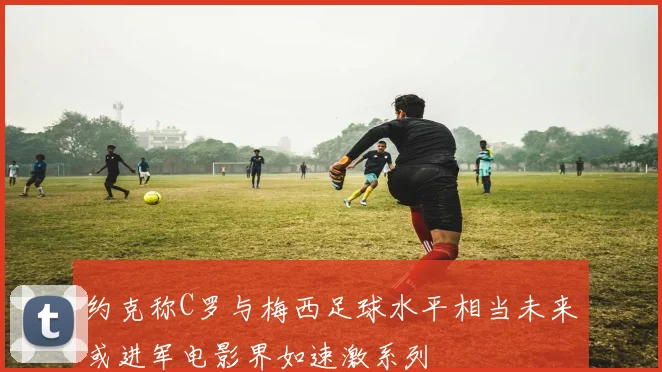 约克称C罗与梅西足球水平相当未来或进军电影界如速激系列
