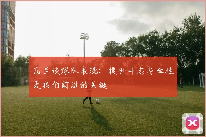 瓦兰谈球队表现：提升斗志与血性是我们前进的关键