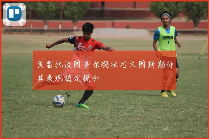 莫雷托谈图多尔现状尤文图斯期待其表现稳定提升