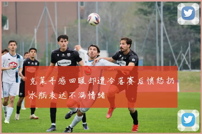 克莱手感回暖却遭冷落赛后愤怒扔水瓶表达不满情绪