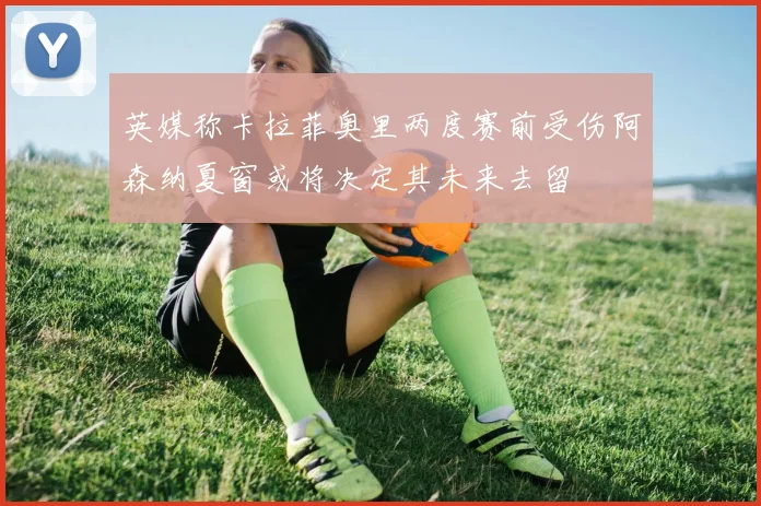 英媒称卡拉菲奥里两度赛前受伤阿森纳夏窗或将决定其未来去留