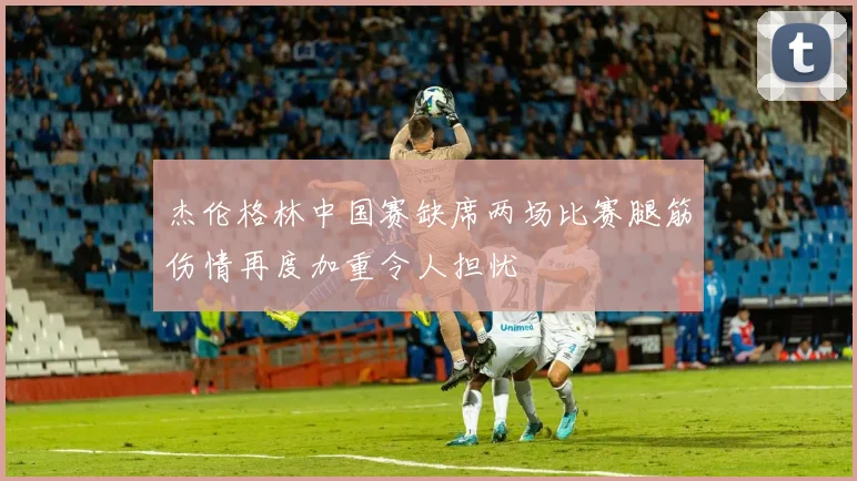 杰伦格林中国赛缺席两场比赛腿筋伤情再度加重令人担忧