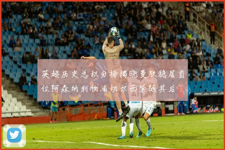 英超历史总积分榜揭晓曼联稳居首位阿森纳利物浦切尔西紧随其后