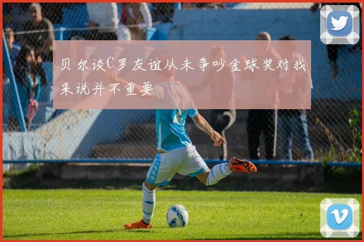 贝尔谈C罗友谊从未争吵金球奖对我来说并不重要