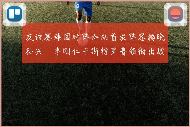 友谊赛韩国对阵加纳首发阵容揭晓孙兴慜李刚仁卡斯特罗普领衔出战