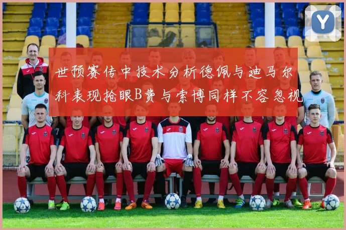 世预赛传中技术分析德佩与迪马尔科表现抢眼B费与索博同样不容忽视
