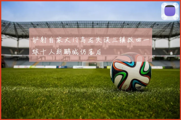 铲射自家大门乌龙失误三镇扳回一球十人新鹏城仍落后