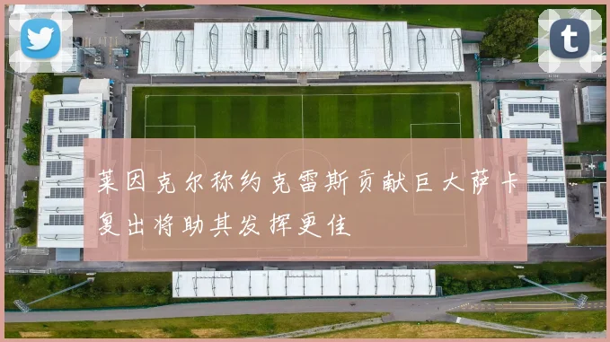 莱因克尔称约克雷斯贡献巨大萨卡复出将助其发挥更佳
