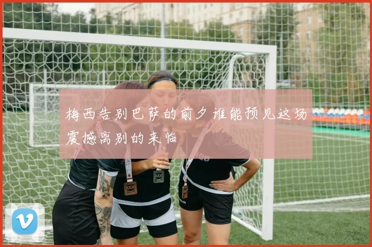 梅西告别巴萨的前夕谁能预见这场震撼离别的来临