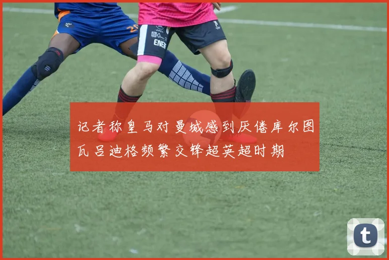 记者称皇马对曼城感到厌倦库尔图瓦吕迪格频繁交锋超英超时期