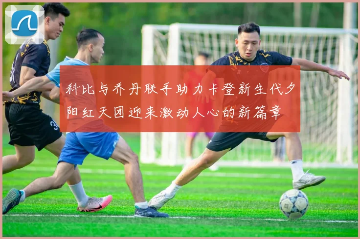 科比与乔丹联手助力卡登新生代夕阳红天团迎来激动人心的新篇章