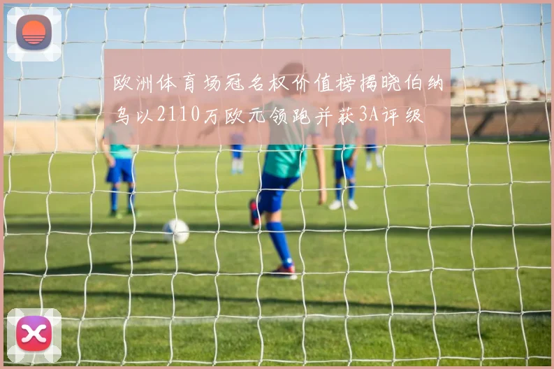 欧洲体育场冠名权价值榜揭晓伯纳乌以2110万欧元领跑并获3A评级